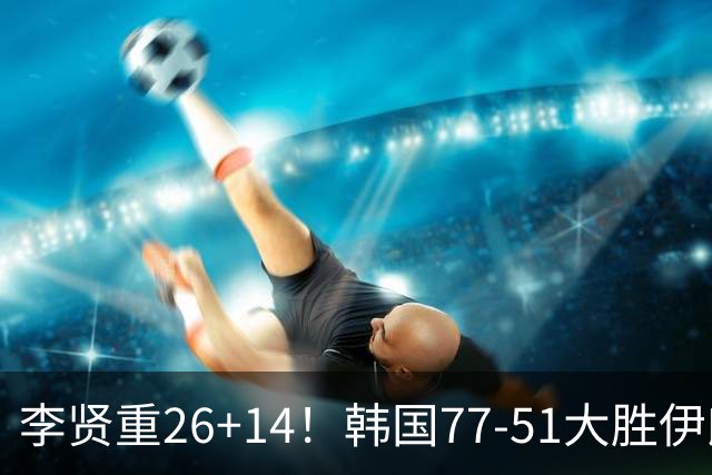 李贤重26+14！韩国77-51大胜伊朗，率先晋级决赛，中国男篮夺冠更难了